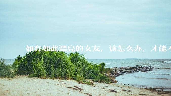 如有如此漂亮的女友，该怎么办，才能不弄丢？